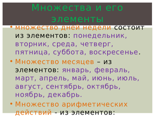 Множества и его элементы множество дней недели состоит из элементов: понедельник, вторник, среда, четверг, пятница, суббота, воскресенье . Множество месяцев – из элементов: январь, февраль, март, апрель, май, июнь, июль, август, сентябрь, октябрь, ноябрь, декабрь. Множество арифметических действий - из элементов: сложение, вычитание, умножение, деление. 