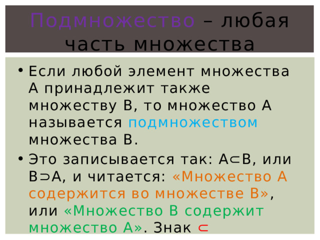 Подмножество – любая часть множества Если любой элемент множества A принадлежит также множеству B, то множество А называется подмножеством множества В. Это записывается так: А⊂В, или B⊃А, и читается: «Множество А содержится во множестве В» , или «Множество В содержит множество А» . Знак ⊂ называется знаком включения. 