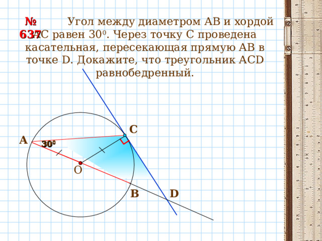  Угол между диаметром АВ и хордой АС равен 30 0 . Через точку С проведена касательная, пересекающая прямую АВ в точке D . Докажите, что треугольник АС D равнобедренный. № 637 С А 30 0 30 0  О В D 16 