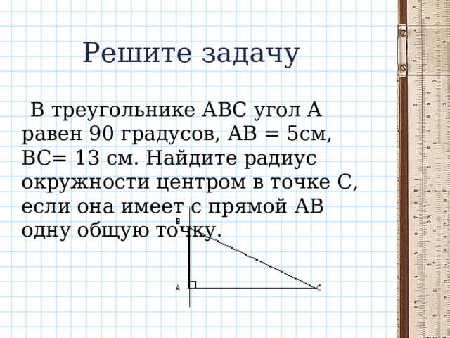 Решите задачу  В треугольнике АВС угол А равен 90 градусов, АВ = 5см, ВС= 13 см. Найдите радиус окружности центром в точке С, если она имеет с прямой АВ одну общую точку. 