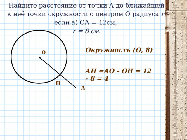 Найдите расстояние от точки А до ближайшей к неё точки окружности с центром О радиуса r , если а) ОА = 12см,   r = 8 см .   Окружность (О, 8) О АН =АО – ОН = 12 - 8 = 4 Н A 