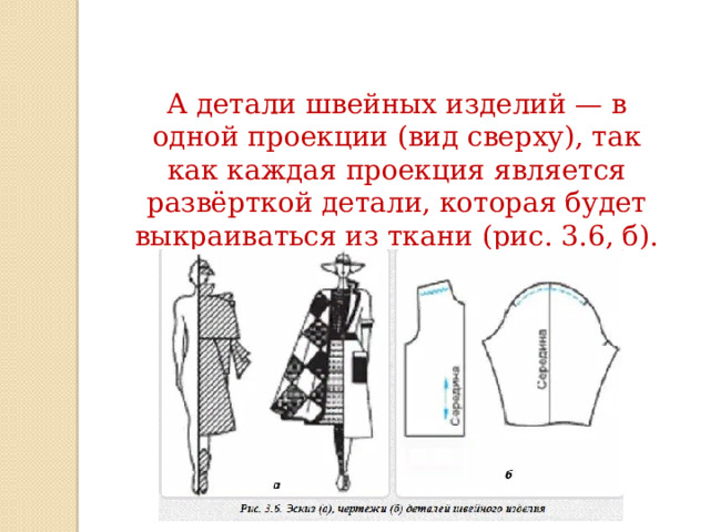 А детали швейных изделий — в одной проекции (вид сверху), так как каждая проекция является развёрткой детали, которая будет выкраиваться из ткани (рис. 3.6, б). 