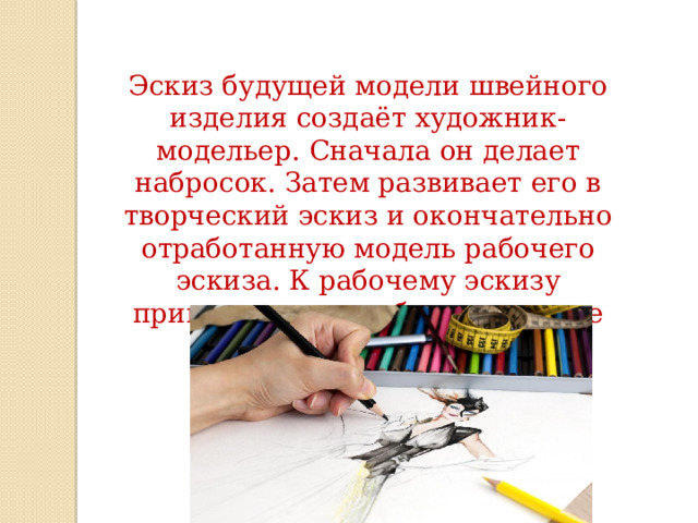 Эскиз будущей модели швейного изделия создаёт художник-модельер. Сначала он делает набросок. Затем развивает его в творческий эскиз и окончательно отработанную модель рабочего эскиза. К рабочему эскизу приводится подробное описание модели. 