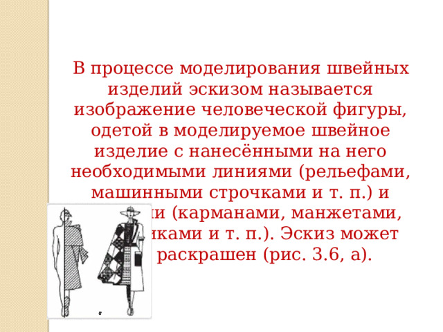 В процессе моделирования швейных изделий эскизом называется изображение человеческой фигуры, одетой в моделируемое швейное изделие с нанесёнными на него необходимыми линиями (рельефами, машинными строчками и т. п.) и деталями (карманами, манжетами, погончиками и т. п.). Эскиз может быть раскрашен (рис. 3.6, а). 