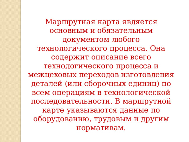 Маршрутная карта является основным и обязательным документом любого технологического процесса. Она содержит описание всего технологического процесса и межцеховых переходов изготовления деталей (или сборочных единиц) по всем операциям в технологической последовательности. В маршрутной карте указываются данные по оборудованию, трудовым и другим нормативам. 