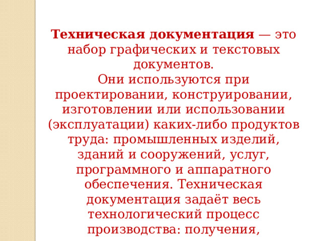 Техническая документация  — это набор графических и текстовых документов. Они используются при проектировании, конструировании, изготовлении или использовании (эксплуатации) каких-либо продуктов труда: промышленных изделий, зданий и сооружений, услуг, программного и аппаратного обеспечения. Техническая документация задаёт весь технологический процесс производства: получения, изготовления, использования, ремонта выпускаемой продукции. 