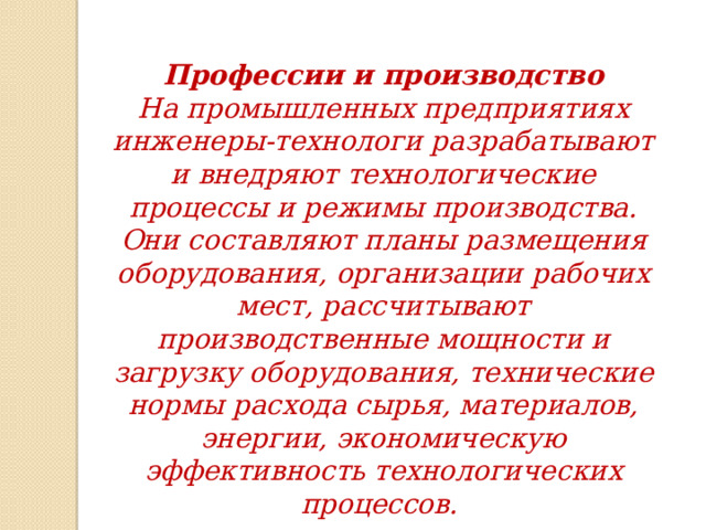 Профессии и производство На промышленных предприятиях инженеры-технологи разрабатывают и внедряют технологические процессы и режимы производства. Они составляют планы размещения оборудования, организации рабочих мест, рассчитывают производственные мощности и загрузку оборудования, технические нормы расхода сырья, материалов, энергии, экономическую эффективность технологических процессов. 