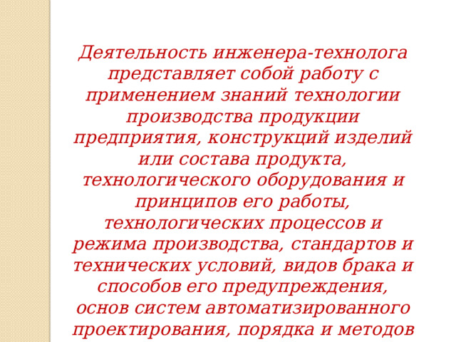 Деятельность инженера-технолога представляет собой работу с применением знаний технологии производства продукции предприятия, конструкций изделий или состава продукта, технологического оборудования и принципов его работы, технологических процессов и режима производства, стандартов и технических условий, видов брака и способов его предупреждения, основ систем автоматизированного проектирования, порядка и методов проведения патентных исследований. 