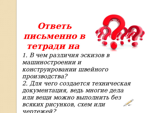 Ответь письменно в тетради на 1 . В чем различия эскизов в машиностроении и конструировании швейного производства? 2. Для чего создается техническая документация, ведь многие дела или вещи можно выполнить без всяких рисунков, схем или чертежей? 