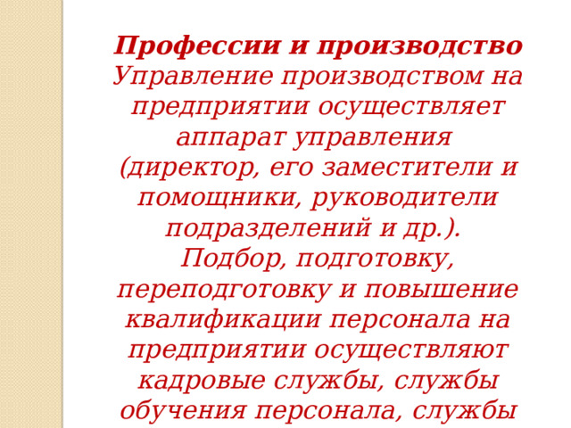 Профессии и производство Управление производством на предприятии осуществляет аппарат управления (директор, его заместители и помощники, руководители подразделений и др.). Подбор, подготовку, переподготовку и повышение квалификации персонала на предприятии осуществляют кадровые службы, службы обучения персонала, службы управления персоналом (HR-специалист, менеджер по персоналу и др.). 