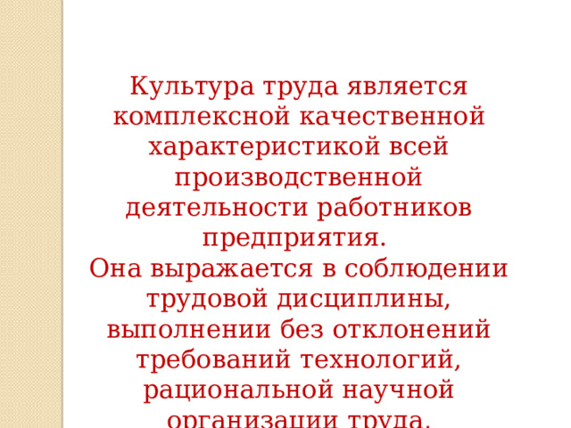 Культура труда является комплексной качественной характеристикой всей производственной деятельности работников предприятия. Она выражается в соблюдении трудовой дисциплины, выполнении без отклонений требований технологий, рациональной научной организации труда, партнёрских отношениях между участниками совместного труда.   