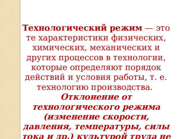 Технологический режим  — это те характеристики физических, химических, механических и других процессов в технологии, которые определяют порядок действий и условия работы, т. е. технологию производства.  Отклонение от технологического режима (изменение скорости, давления, температуры, силы тока и др.) культурой труда не допускается! 