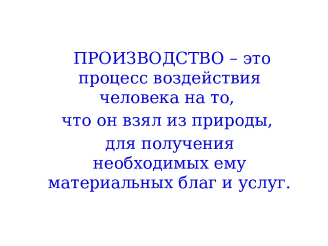  ПРОИЗВОДСТВО – это процесс воздействия человека на то, что он взял из природы, для получения необходимых ему материальных благ и услуг. 