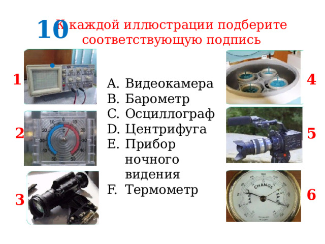 10. К каждой иллюстрации подберите соответствующую подпись 1 4 Видеокамера Барометр Осциллограф Центрифуга Прибор ночного видения Термометр 2 5 6 3 