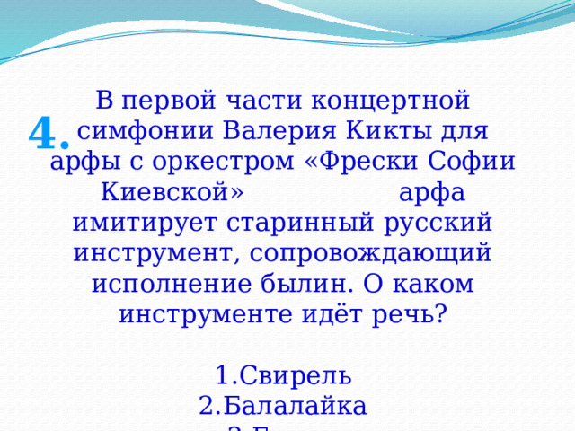 В первой части концертной симфонии Валерия Кикты для арфы с оркестром «Фрески Софии Киевской» арфа имитирует старинный русский инструмент, сопровождающий исполнение былин. О каком инструменте идёт речь? Свирель Балалайка Гусли 4. 