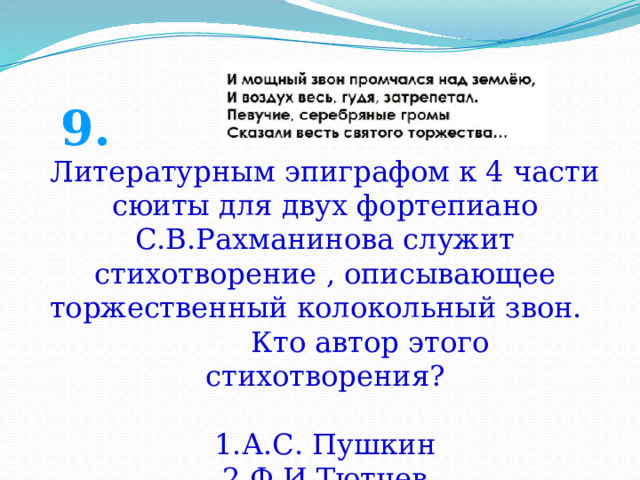 9. Литературным эпиграфом к 4 части сюиты для двух фортепиано С.В.Рахманинова служит стихотворение , описывающее торжественный колокольный звон. Кто автор этого стихотворения? А.С. Пушкин Ф.И.Тютчев А.С.Хомяков 