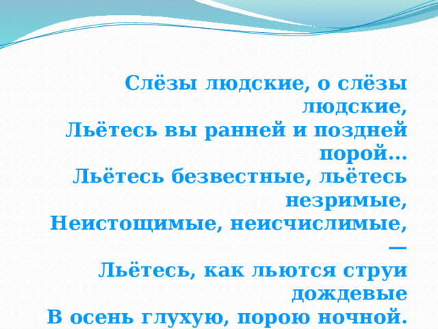 Слёзы людские, о слёзы людские, Льётесь вы ранней и поздней порой... Льётесь безвестные, льётесь незримые, Неистощимые, неисчислимые, — Льётесь, как льются струи дождевые В осень глухую, порою ночной. (Ф. Тютчев) 