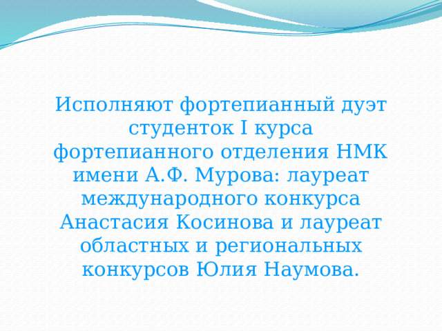 Исполняют фортепианный дуэт студенток I курса фортепианного отделения НМК имени А.Ф. Мурова: лауреат международного конкурса Анастасия Косинова и лауреат областных и региональных конкурсов Юлия Наумова. 