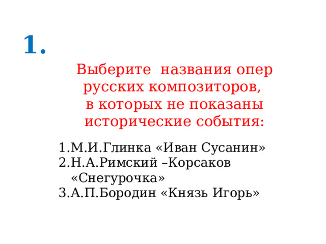 1. Выберите названия опер русских композиторов, в которых не показаны исторические события: М.И.Глинка «Иван Сусанин» Н.А.Римский –Корсаков «Снегурочка» А.П.Бородин «Князь Игорь» 