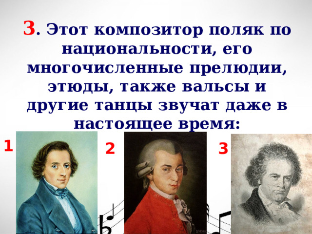 3 . Этот композитор поляк по национальности, его многочисленные прелюдии, этюды, также вальсы и другие танцы звучат даже в настоящее время: 1 3 2  