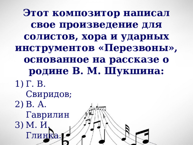 Этот композитор написал свое произведение для солистов, хора и ударных инструментов «Перезвоны», основанное на рассказе о родине В. М. Шукшина: Г. В. Свиридов; В. А. Гаврилин М. И. Глинка. 