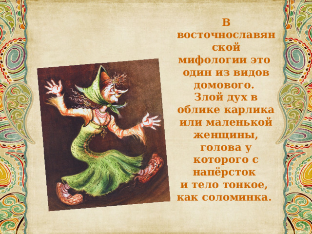 В восточнославянской мифологии это один из видов домового. Злой дух в облике карлика или маленькой женщины, голова у которого с напёрсток и тело тонкое, как соломинка. 