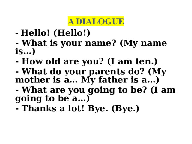 - Hello! (Hello!) - What is your name? (My name is…) - How old are you? (I am ten.) - What do your parents do? (My mother is a… My father is a…) - What are you going to be? (I am going to be a…) - Thanks a lot! Bye. (Bye.)  