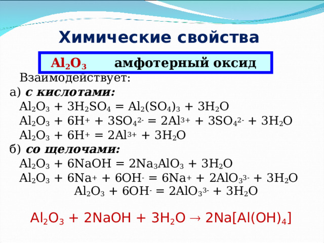 Химические свойства  оксида алюминия Al 2 O 3  амфотерный оксид  Взаимодействует: а) с кислотами:  Al 2 O 3 + 3H 2 SO 4 = Al 2 (SO 4 ) 3 + 3H 2 O  Al 2 O 3 + 6H + + 3SO 4 2- = 2Al 3+ + 3SO 4 2- + 3H 2 O  Al 2 O 3 + 6H + = 2Al 3+ + 3H 2 O б) со щелочами:  Al 2 O 3 + 6NaOH = 2Na 3 AlO 3 + 3H 2 O  Al 2 O 3 + 6Na + + 6OH - = 6Na + + 2AlO 3 3- + 3H 2 O  Al 2 O 3 + 6OH - = 2AlO 3 3- + 3H 2 O Al 2 O 3 + 2NaOH + 3H 2 O  2Na[Al(OH) 4 ] 