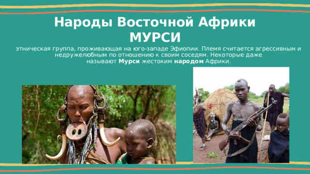 Народы Восточной Африки  МУРСИ этническая группа, проживающая на юго-западе Эфиопии. Племя считается агрессивным и недружелюбным по отношению к своим соседям. Некоторые даже называют  Мурси  жестоким  народом  Африки. 