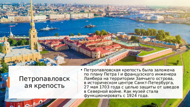 Петропавловская крепость была заложена по плану Петра I и французского инженера Ламбера на территории Заячьего острова, в историческом центре Санкт-Петербурга, 27 мая 1703 года с целью защиты от шведов в Северной войне. Как музей стала функционировать с 1924 года. Петропавловская крепость 