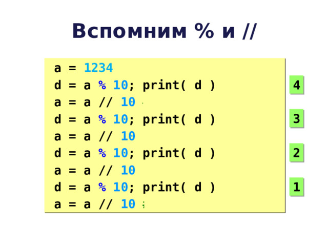 Вспомним % и // a = 1234 d = a  %  10 ; print( d ) a = a  //  10  # 123 d = a  %  10 ; print( d ) a = a  //  10  # 12 d = a  %  10 ; print( d ) a = a  //  10  # 1 d = a  %  10 ; print( d ) a = a  //  10  # 0 a = 1234 d = a  %  10 ; print( d ) a = a  //  10  # 123 d = a  %  10 ; print( d ) a = a  //  10  # 12 d = a  %  10 ; print( d ) a = a  //  10  # 1 d = a  %  10 ; print( d ) a = a  //  10  # 0 4 3 2 1