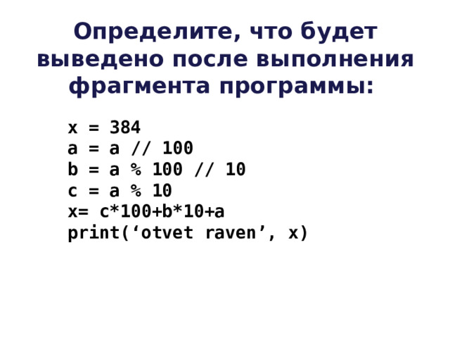 Определите, что будет выведено после выполнения фрагмента программы:   x = 384   a = a // 100   b = a % 100 // 10  c = a % 10  x= c*100+b*10+a  print(‘otvet raven’, x)