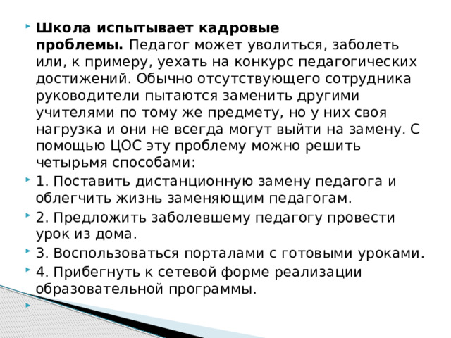 Школа испытывает кадровые проблемы.  Педагог может уволиться, заболеть или, к примеру, уехать на конкурс педагогических достижений. Обычно отсутствующего сотрудника руководители пытаются заменить другими учителями по тому же предмету, но у них своя нагрузка и они не всегда могут выйти на замену. С помощью ЦОС эту проблему можно решить четырьмя способами: 1. Поставить дистанционную замену педагога и облегчить жизнь заменяющим педагогам. 2. Предложить заболевшему педагогу провести урок из дома. 3. Воспользоваться порталами с готовыми уроками. 4. Прибегнуть к сетевой форме реализации образовательной программы.   