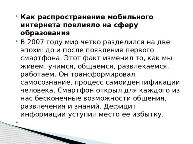 Как распространение мобильного интернета повлияло на сферу образования В 2007 году мир четко разделился на две эпохи: до и после появления первого смартфона. Этот факт изменил то, как мы живем, учимся, общаемся, развлекаемся, работаем. Он трансформировал самосознание, процесс самоидентификации человека. Смартфон открыл для каждого из нас бесконечные возможности общения, развлечения и знаний. Дефицит информации уступил место ее избытку.   