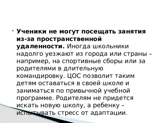 Ученики не могут посещать занятия из-за пространственной удаленности.  Иногда школьники надолго уезжают из города или страны – например, на спортивные сборы или за родителями в длительную командировку. ЦОС позволит таким детям оставаться в своей школе и заниматься по привычной учебной программе. Родителям не придется искать новую школу, а ребенку ­– испытывать стресс от адаптации. 