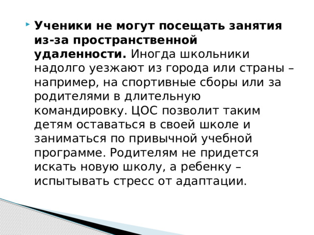 Ученики не могут посещать занятия из-за пространственной удаленности.  Иногда школьники надолго уезжают из города или страны – например, на спортивные сборы или за родителями в длительную командировку. ЦОС позволит таким детям оставаться в своей школе и заниматься по привычной учебной программе. Родителям не придется искать новую школу, а ребенку ­– испытывать стресс от адаптации. 