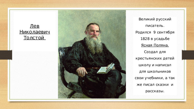 Лев Николаевич Толстой Великий русский писатель. Родился 9 сентября 1828 в усадьбе Ясная Поляна. Создал для крестьянских детей школу и написал для школьников свои учебники, а так же писал сказки и рассказы. 