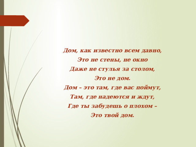 Дом, как известно всем давно, Это не стены, не окно Даже не стулья за столом, Это не дом. Дом – это там, где вас поймут, Там, где надеются и ждут, Где ты забудешь о плохом – Это твой дом.