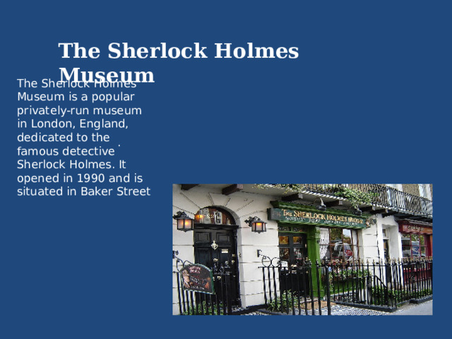 The Sherlock Holmes Museum The Sherlock Holmes Museum is a popular privately-run museum in London, England, dedicated to the famous detective Sherlock Holmes. It opened in 1990 and is situated in Baker Street . 