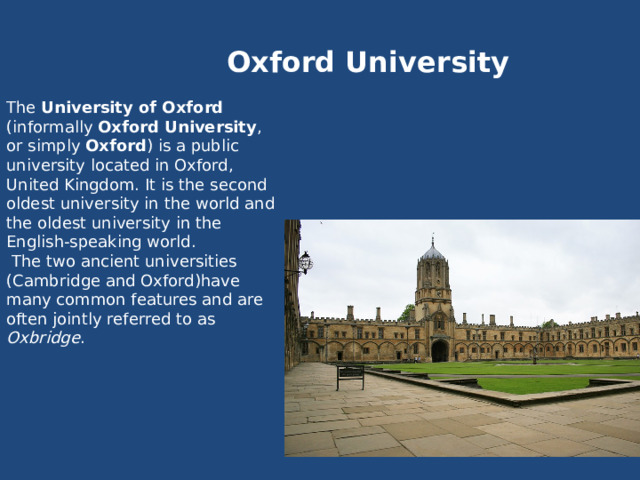 Oxford University The University of Oxford (informally Oxford University , or simply Oxford ) is a public university located in Oxford, United Kingdom. It is the second oldest university in the world and the oldest university in the English-speaking world.  The two ancient universities (Cambridge and Oxford)have many common features and are often jointly referred to as Oxbridge . 