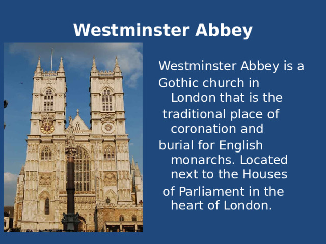 Westminster Abbey Westminster Abbey is a Gothic church in London that is the  traditional place of coronation and burial for English monarchs. Located next to the Houses  of Parliament in the heart of London. 