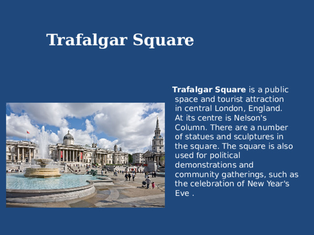 Trafalgar  Square Trafalgar Square is a public  space and tourist attraction  in central London, England.  At its centre is Nelson's  Column. There are a number  of statues and sculptures in  the square. The square is also  used for political  demonstrations and  community gatherings, such as  the celebration of New Year's  Eve . 