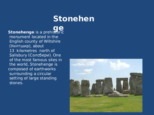 Stonehenge Stonehenge is a prehistoriс  monument located in the  English county of Wiltshire  (Уилтшир), about  13  kilometres north of  Salisbury (Солсбери). One  of the most famous sites in  the world, Stonehenge is composed of earthworks  surrounding a circular  setting of large standing  stones. 