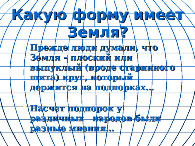   Какую форму имеет Земля?   Прежде люди думали, что Земля – плоский или выпуклый (вроде старинного щита) круг, который держится на подпорках…  Насчет подпорок у различных народов были разные мнения…  