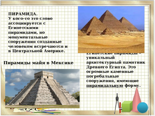 ПИРАМИДА. У кого-то это слово ассоциируется с Египетскими пирамидами, но монументальные сооружения созданные человеком встречаются и в Центральной Америке. Египетские пирамиды – уникальный архитектурный памятник Древнего Египта. Это огромные каменные погребальные сооружения, имеющие пирамидальную форму. Пирамиды майя в Мексике 