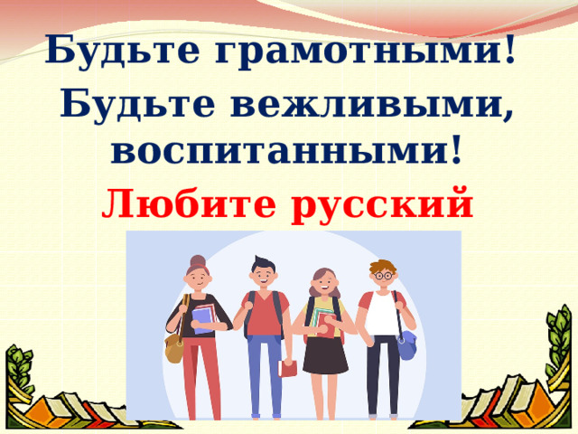  Будьте грамотными! Будьте вежливыми, воспитанными! Любите русский язык!!!  
