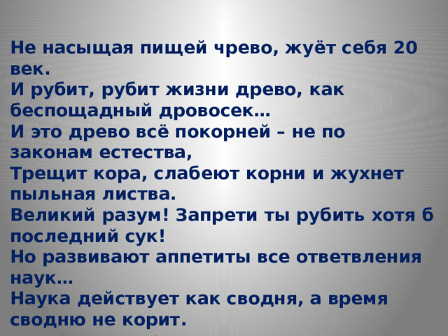 Не насыщая пищей чрево, жуёт себя 20 век. И рубит, рубит жизни древо, как беспощадный дровосек… И это древо всё покорней – не по законам естества, Трещит кора, слабеют корни и жухнет пыльная листва. Великий разум! Запрети ты рубить хотя б последний сук! Но развивают аппетиты все ответвления наук… Наука действует как сводня, а время сводню не корит. В борьбе за лучшее СЕГОДНЯ Вовсю ГРЯДУЩЕЕ горит… Михаил Дудин 