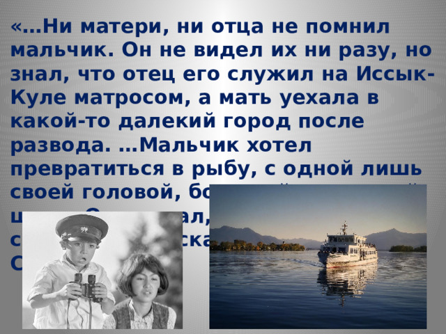 «… Ни матери, ни отца не помнил мальчик. Он не видел их ни разу, но знал, что отец его служил на Иссык-Куле матросом, а мать уехала в какой-то далекий город после развода. …Мальчик хотел превратиться в рыбу, с одной лишь своей головой, большой, на тонкой шее… Он мечтал, что поплывёт к своему отцу и скажет, что ОН ЕГО СЫН…» 