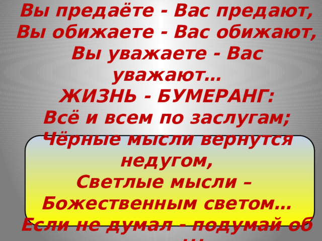 Вы отдаёте - Вам отдают,  Вы предаёте - Вас предают,  Вы обижаете - Вас обижают,  Вы уважаете - Вас уважают…  ЖИЗНЬ - БУМЕРАНГ:  Всё и всем по заслугам;  Чёрные мысли вернутся недугом,  Светлые мысли – Божественным светом…  Если не думал - подумай об этом!!!    