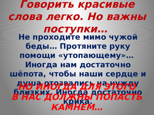 Говорить красивые слова легко. Но важны поступки… Не проходите мимо чужой беды… Протяните руку помощи «утопающему»… Иногда нам достаточно шёпота, чтобы наши сердце и душа отозвались на нужду близких. Иногда достаточно крика. НО ИНОГДА ДЛЯ ЭТОГО В НАС ДОЛЖНЫ ПОПАСТЬ КАМНЕМ… 